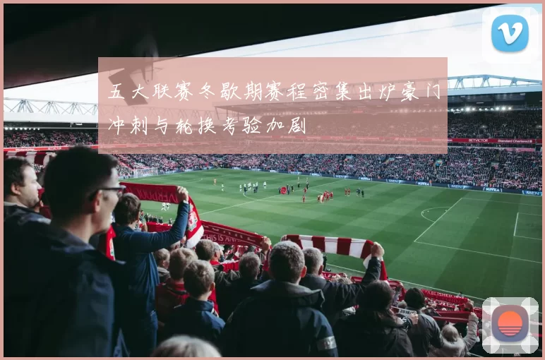 五大联赛冬歇期赛程密集出炉豪门冲刺与轮换考验加剧