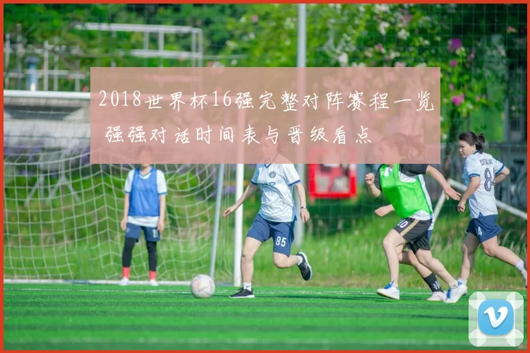 2018世界杯16强完整对阵赛程一览 强强对话时间表与晋级看点