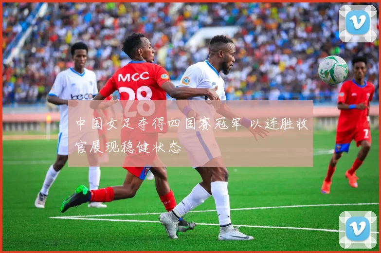中国女足夺得四国赛冠军 以连胜收官展现稳健状态
