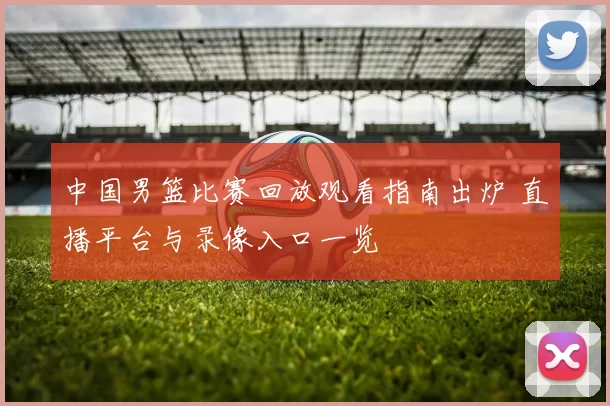 中国男篮比赛回放观看指南出炉 直播平台与录像入口一览