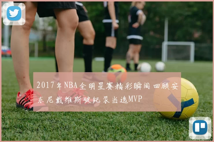 2017年NBA全明星赛精彩瞬间回顾安东尼戴维斯破纪录当选MVP