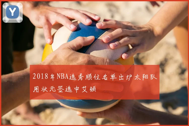 2018年NBA选秀顺位名单出炉太阳队用状元签选中艾顿