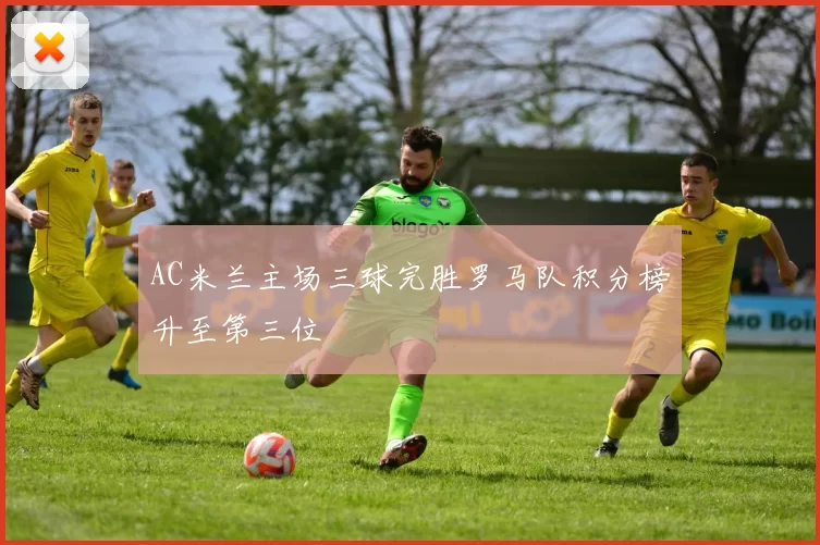 AC米兰主场三球完胜罗马队积分榜升至第三位
