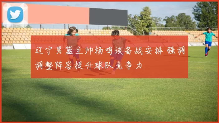 辽宁男篮主帅杨鸣谈备战安排 强调调整阵容提升球队竞争力