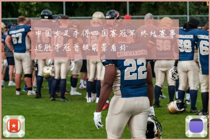 中国女足夺得四国赛冠军 终结赛事连胜夺冠晋级前景看好