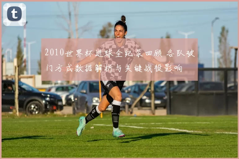 2010世界杯进球全纪录回顾 各队破门方式数据解析与关键战役影响