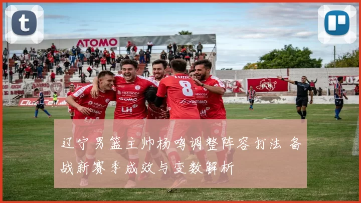 辽宁男篮主帅杨鸣调整阵容打法 备战新赛季成效与变数解析