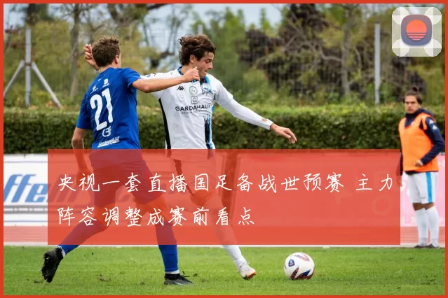 央视一套直播国足备战世预赛 主力阵容调整成赛前看点