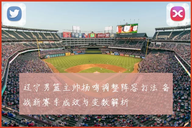 辽宁男篮主帅杨鸣调整阵容打法 备战新赛季成效与变数解析