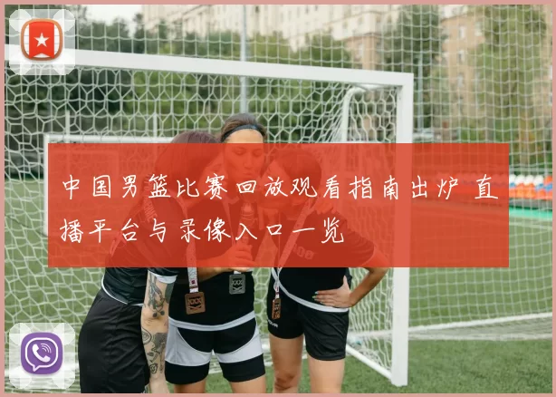 中国男篮比赛回放观看指南出炉 直播平台与录像入口一览