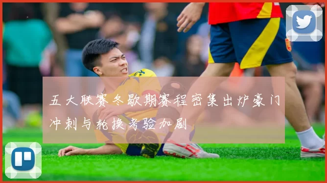 五大联赛冬歇期赛程密集出炉豪门冲刺与轮换考验加剧