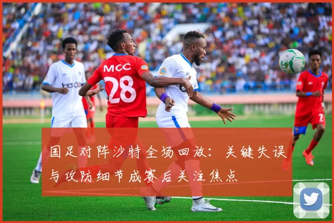 国足对阵沙特全场回放：关键失误与攻防细节成赛后关注焦点