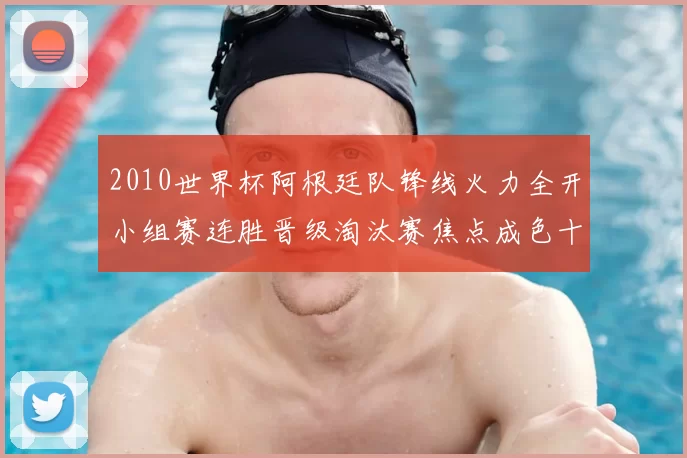 2010世界杯阿根廷队锋线火力全开小组赛连胜晋级淘汰赛焦点成色十足