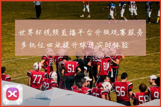 世界杯视频直播平台升级观赛服务 多机位回放提升球迷实时体验