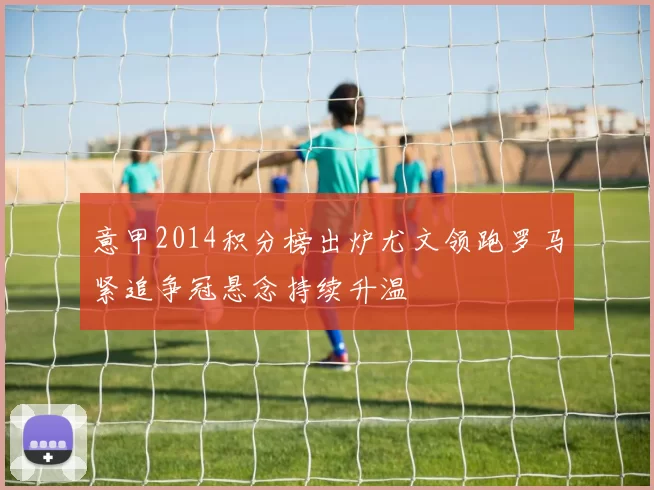 意甲2014积分榜出炉尤文领跑罗马紧追争冠悬念持续升温