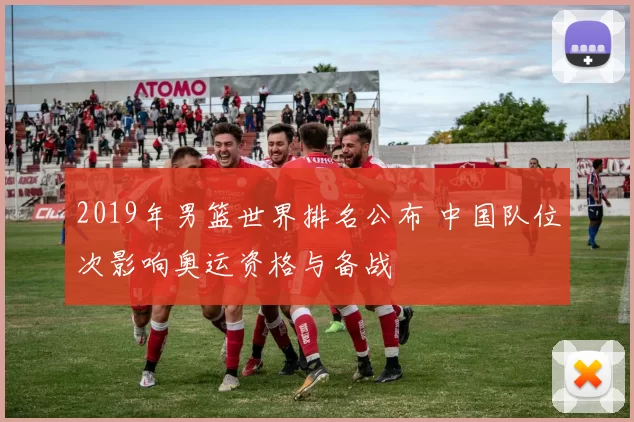 2019年男篮世界排名公布 中国队位次影响奥运资格与备战