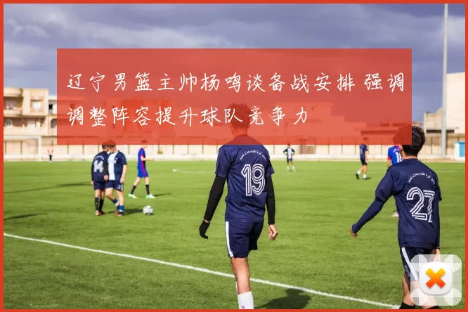 辽宁男篮主帅杨鸣谈备战安排 强调调整阵容提升球队竞争力