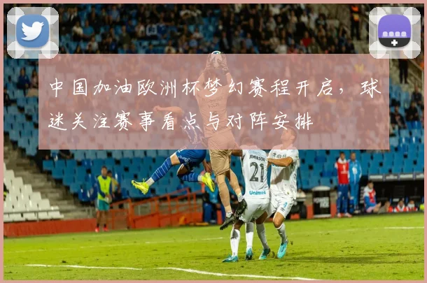 中国加油欧洲杯梦幻赛程开启,球迷关注赛事看点与对阵安排