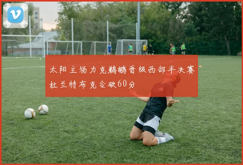 太阳主场力克鹈鹕晋级西部半决赛杜兰特布克合砍60分