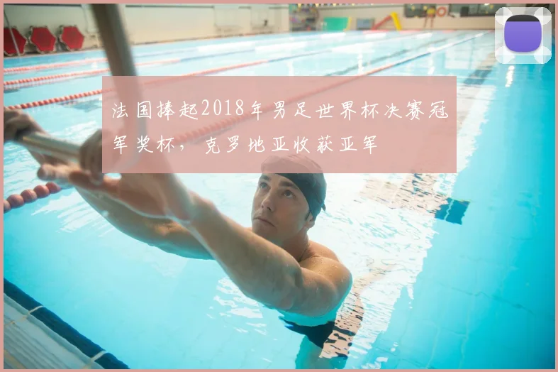 法国捧起2018年男足世界杯决赛冠军奖杯，克罗地亚收获亚军