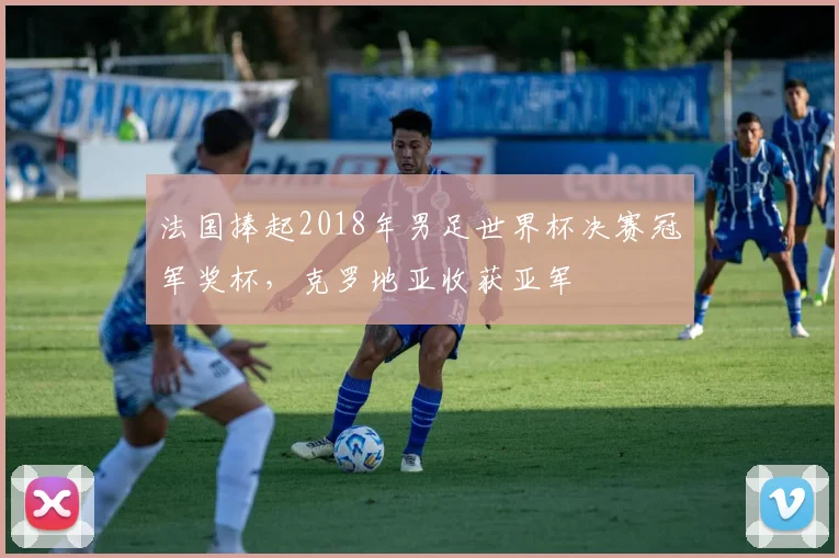 法国捧起2018年男足世界杯决赛冠军奖杯，克罗地亚收获亚军